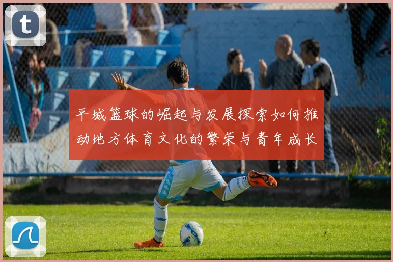 平城篮球的崛起与发展探索如何推动地方体育文化的繁荣与青年成长