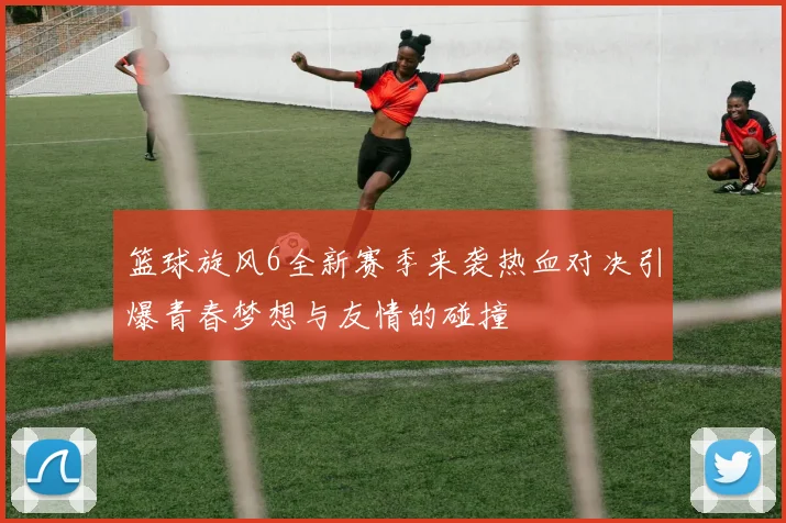 篮球旋风6全新赛季来袭热血对决引爆青春梦想与友情的碰撞