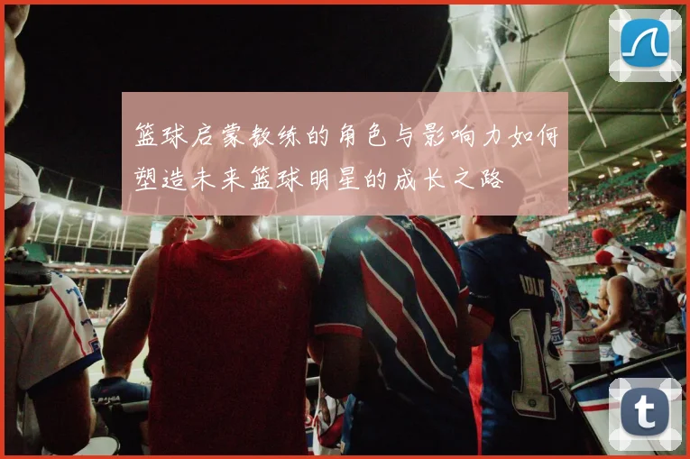 篮球启蒙教练的角色与影响力如何塑造未来篮球明星的成长之路