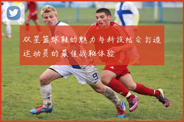 双星篮球鞋的魅力与科技结合打造运动员的最佳战靴体验