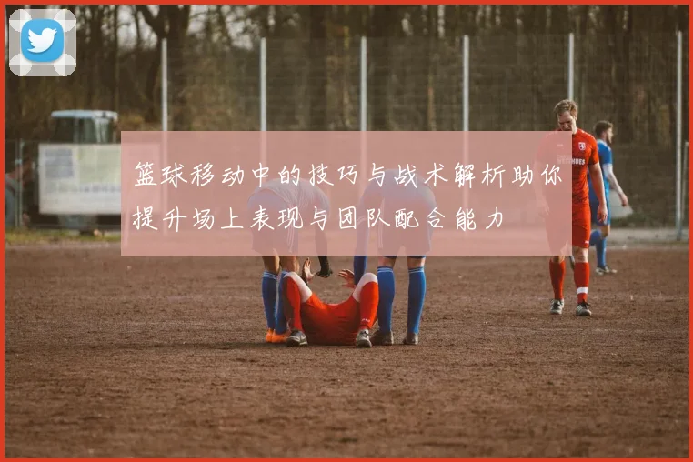 篮球移动中的技巧与战术解析助你提升场上表现与团队配合能力