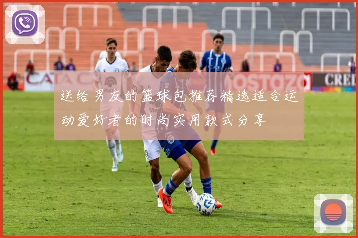 送给男友的篮球包推荐精选适合运动爱好者的时尚实用款式分享