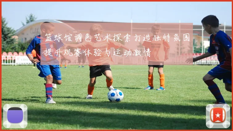 篮球馆调色艺术探索打造独特氛围提升观赛体验与运动激情