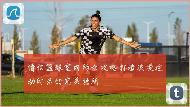 情侣篮球室内约会攻略打造浪漫运动时光的完美场所